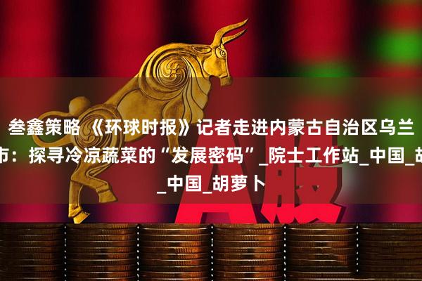 叁鑫策略 《环球时报》记者走进内蒙古自治区乌兰察布市：探寻冷凉蔬菜的“发展密码”_院士工作站_中国_胡萝卜