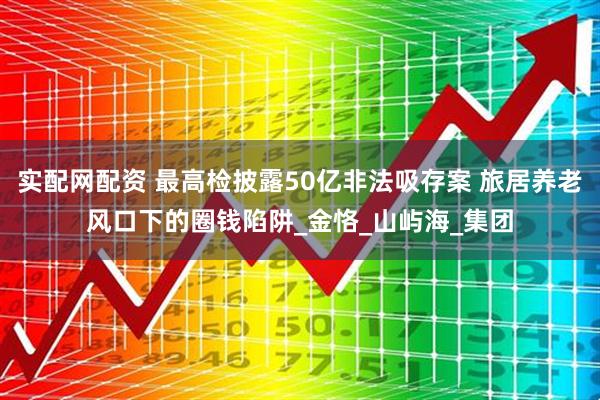 实配网配资 最高检披露50亿非法吸存案 旅居养老风口下的圈钱陷阱_金恪_山屿海_集团