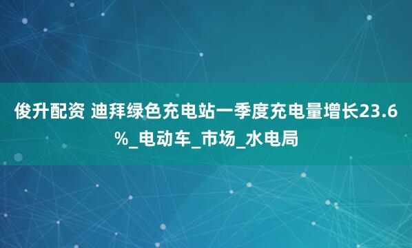 俊升配资 迪拜绿色充电站一季度充电量增长23.6%_电动车_市场_水电局