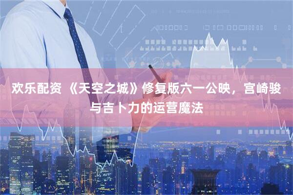 欢乐配资 《天空之城》修复版六一公映，宫崎骏与吉卜力的运营魔法