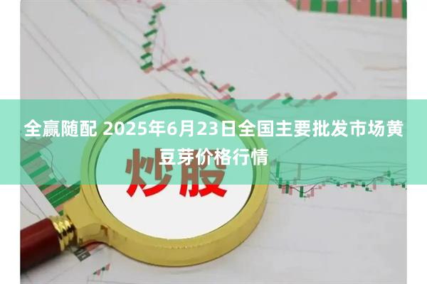 全赢随配 2025年6月23日全国主要批发市场黄豆芽价格行情