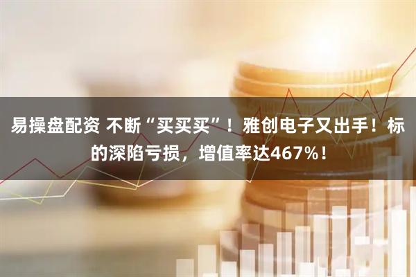 易操盘配资 不断“买买买”！雅创电子又出手！标的深陷亏损，增值率达467%！