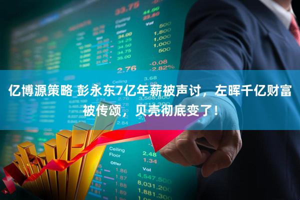 亿博源策略 彭永东7亿年薪被声讨，左晖千亿财富被传颂，贝壳彻底变了！