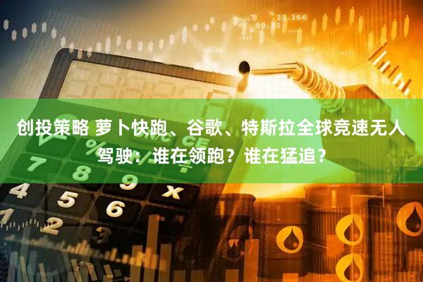 创投策略 萝卜快跑、谷歌、特斯拉全球竞速无人驾驶：谁在领跑？谁在猛追？