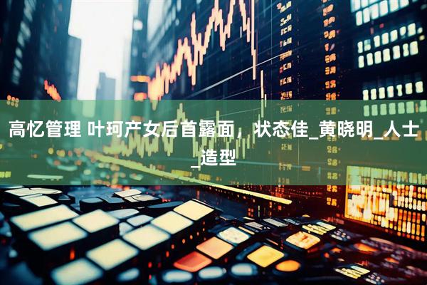 高忆管理 叶珂产女后首露面，状态佳_黄晓明_人士_造型
