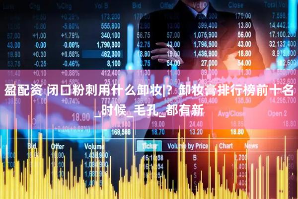 盈配资 闭口粉刺用什么卸妆|？卸妆膏排行榜前十名_时候_毛孔_都有新