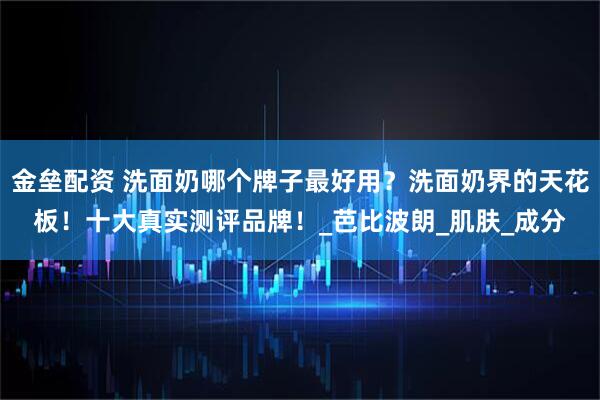 金垒配资 洗面奶哪个牌子最好用？洗面奶界的天花板！十大真实测评品牌！_芭比波朗_肌肤_成分
