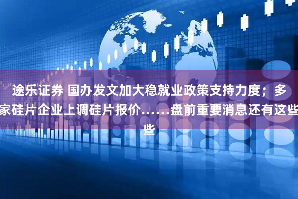 途乐证券 国办发文加大稳就业政策支持力度；多家硅片企业上调硅片报价……盘前重要消息还有这些