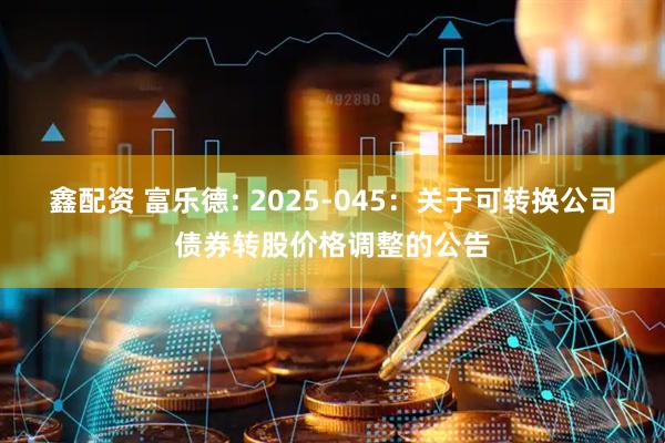 鑫配资 富乐德: 2025-045：关于可转换公司债券转股价格调整的公告