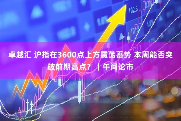 卓越汇 沪指在3600点上方震荡蓄势 本周能否突破前期高点？｜午间论市