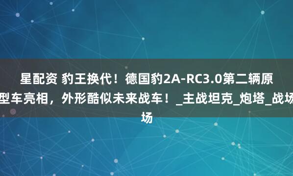 星配资 豹王换代！德国豹2A-RC3.0第二辆原型车亮相，外形酷似未来战车！_主战坦克_炮塔_战场