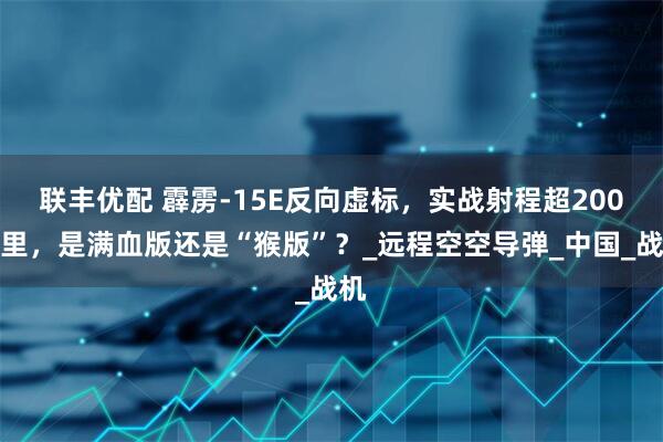 联丰优配 霹雳-15E反向虚标，实战射程超200公里，是满血版还是“猴版”？_远程空空导弹_中国_战机