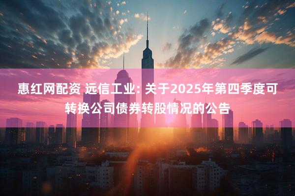 惠红网配资 远信工业: 关于2025年第四季度可转换公司债券转股情况的公告