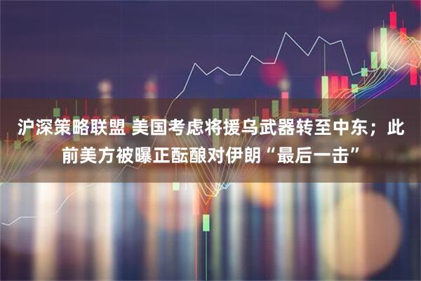 沪深策略联盟 美国考虑将援乌武器转至中东；此前美方被曝正酝酿对伊朗“最后一击”