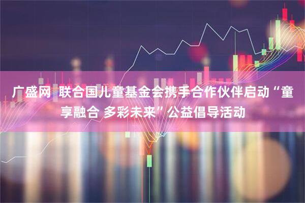 广盛网  联合国儿童基金会携手合作伙伴启动“童享融合 多彩未来”公益倡导活动