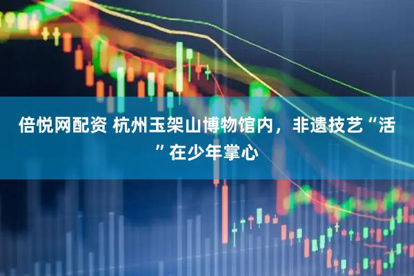倍悦网配资 杭州玉架山博物馆内，非遗技艺“活”在少年掌心