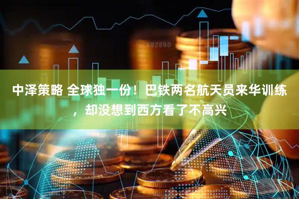 中泽策略 全球独一份！巴铁两名航天员来华训练，却没想到西方看了不高兴