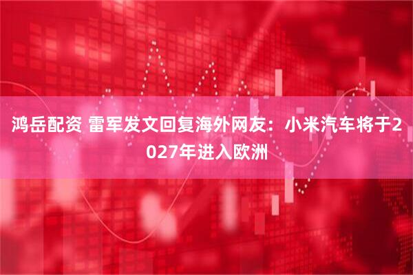 鸿岳配资 雷军发文回复海外网友：小米汽车将于2027年进入欧洲